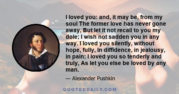 I loved you: and, it may be, from my soul The former love has never gone away, But let it not recall to you my dole; I wish not sadden you in any way. I loved you silently, without hope, fully, In diffidence, in