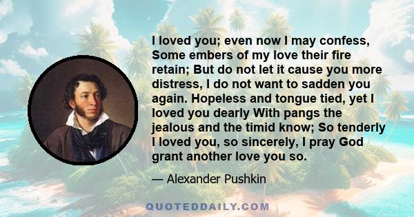 I loved you; even now I may confess, Some embers of my love their fire retain; But do not let it cause you more distress, I do not want to sadden you again. Hopeless and tongue tied, yet I loved you dearly With pangs