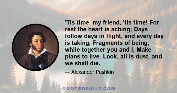 'Tis time, my friend, 'tis time! For rest the heart is aching; Days follow days in flight, and every day is taking, Fragments of being, while together you and I, Make plans to live. Look, all is dust, and we shall die.