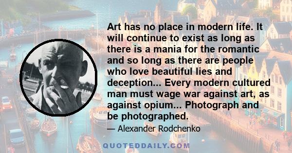 Art has no place in modern life. It will continue to exist as long as there is a mania for the romantic and so long as there are people who love beautiful lies and deception... Every modern cultured man must wage war