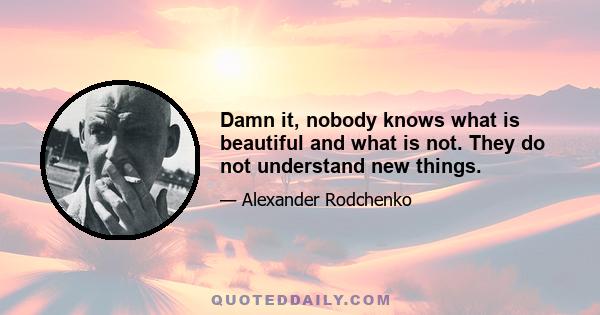 Damn it, nobody knows what is beautiful and what is not. They do not understand new things.