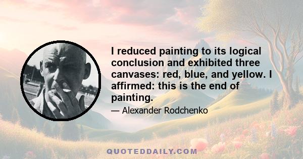 I reduced painting to its logical conclusion and exhibited three canvases: red, blue, and yellow. I affirmed: this is the end of painting.