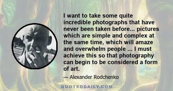 I want to take some quite incredible photographs that have never been taken before... pictures which are simple and complex at the same time, which will amaze and overwhelm people ... I must achieve this so that