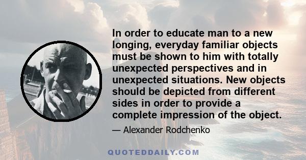 In order to educate man to a new longing, everyday familiar objects must be shown to him with totally unexpected perspectives and in unexpected situations. New objects should be depicted from different sides in order to 