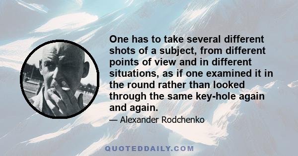 One has to take several different shots of a subject, from different points of view and in different situations, as if one examined it in the round rather than looked through the same key-hole again and again.