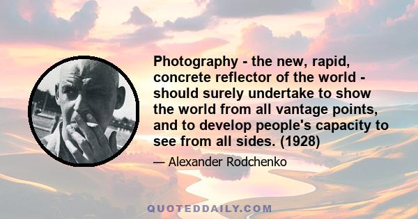 Photography - the new, rapid, concrete reflector of the world - should surely undertake to show the world from all vantage points, and to develop people's capacity to see from all sides. (1928)