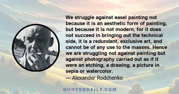 We struggle against easel painting not because it is an aesthetic form of painting, but because it is not modern, for it does not succeed in bringing out the technical side, it is a redundant, exclusive art, and cannot