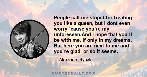 People call me stupid for treating you like a queen, but I dont even worry `cause you`re my unforeseen.And I hope that you`ll be with me, if only in my dreams. But here you are next to me and you`re glad, or so it seems.