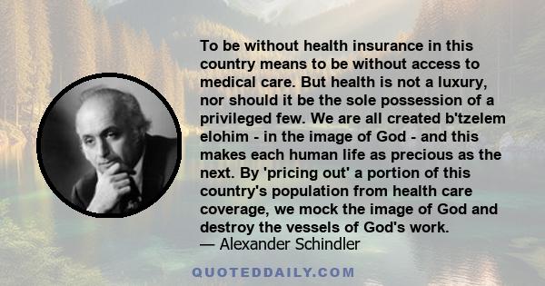 To be without health insurance in this country means to be without access to medical care. But health is not a luxury, nor should it be the sole possession of a privileged few. We are all created b'tzelem elohim - in