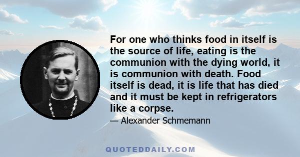 For one who thinks food in itself is the source of life, eating is the communion with the dying world, it is communion with death. Food itself is dead, it is life that has died and it must be kept in refrigerators like