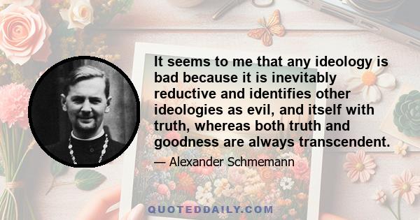 It seems to me that any ideology is bad because it is inevitably reductive and identifies other ideologies as evil, and itself with truth, whereas both truth and goodness are always transcendent.