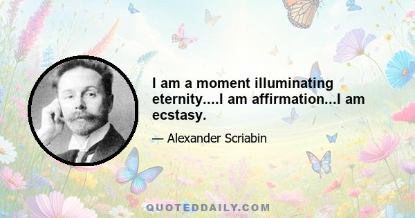 I am a moment illuminating eternity....I am affirmation...I am ecstasy.