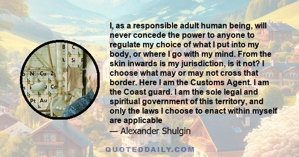 I, as a responsible adult human being, will never concede the power to anyone to regulate my choice of what I put into my body, or where I go with my mind. From the skin inwards is my jurisdiction, is it not? I choose