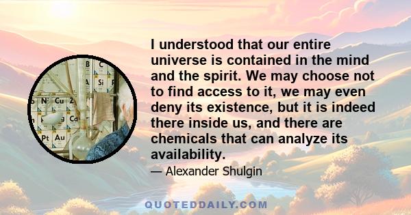 I understood that our entire universe is contained in the mind and the spirit. We may choose not to find access to it, we may even deny its existence, but it is indeed there inside us, and there are chemicals that can