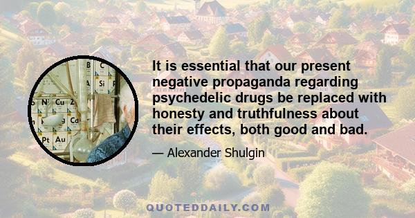 It is essential that our present negative propaganda regarding psychedelic drugs be replaced with honesty and truthfulness about their effects, both good and bad.