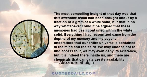 The most compelling insight of that day was that this awesome recall had been brought about by a fraction of a gram of a white solid, but that in no way whatsoever could it be argued that these memories had been