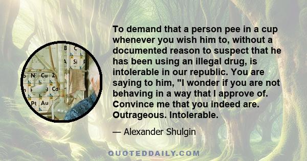 To demand that a person pee in a cup whenever you wish him to, without a documented reason to suspect that he has been using an illegal drug, is intolerable in our republic. You are saying to him, I wonder if you are