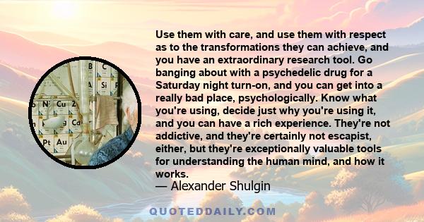 Use them with care, and use them with respect as to the transformations they can achieve, and you have an extraordinary research tool. Go banging about with a psychedelic drug for a Saturday night turn-on, and you can