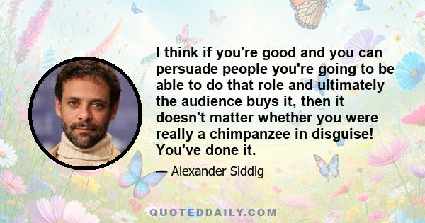 I think if you're good and you can persuade people you're going to be able to do that role and ultimately the audience buys it, then it doesn't matter whether you were really a chimpanzee in disguise! You've done it.