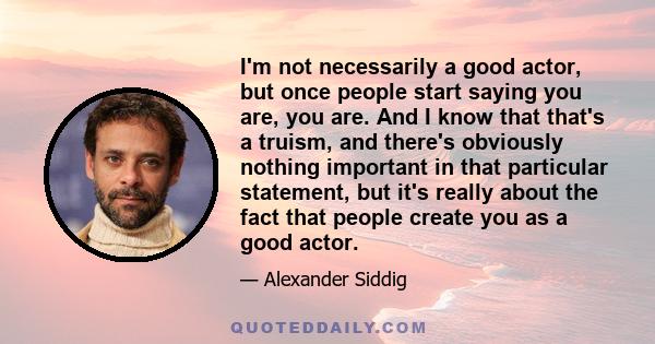 I'm not necessarily a good actor, but once people start saying you are, you are. And I know that that's a truism, and there's obviously nothing important in that particular statement, but it's really about the fact that 