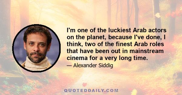 I'm one of the luckiest Arab actors on the planet, because I've done, I think, two of the finest Arab roles that have been out in mainstream cinema for a very long time.