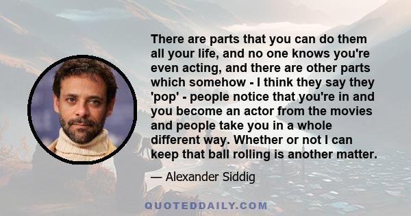 There are parts that you can do them all your life, and no one knows you're even acting, and there are other parts which somehow - I think they say they 'pop' - people notice that you're in and you become an actor from