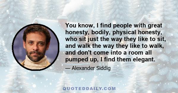 You know, I find people with great honesty, bodily, physical honesty, who sit just the way they like to sit, and walk the way they like to walk, and don't come into a room all pumped up, I find them elegant.