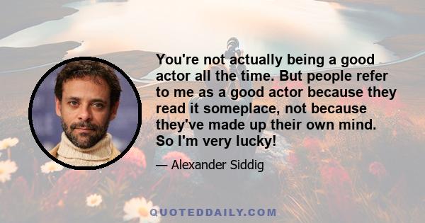 You're not actually being a good actor all the time. But people refer to me as a good actor because they read it someplace, not because they've made up their own mind. So I'm very lucky!