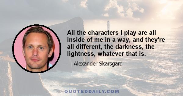 All the characters I play are all inside of me in a way, and they're all different, the darkness, the lightness, whatever that is.