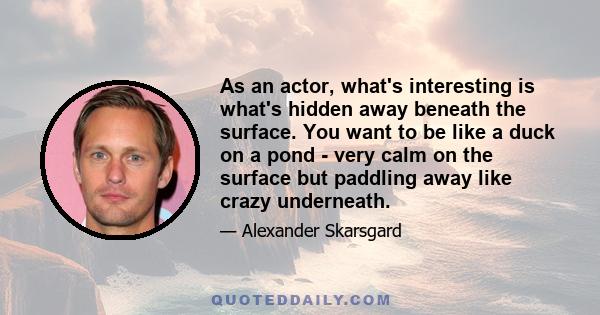 As an actor, what's interesting is what's hidden away beneath the surface. You want to be like a duck on a pond - very calm on the surface but paddling away like crazy underneath.