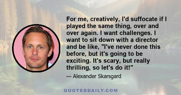 For me, creatively, I'd suffocate if I played the same thing, over and over again. I want challenges. I want to sit down with a director and be like, I've never done this before, but it's going to be exciting. It's