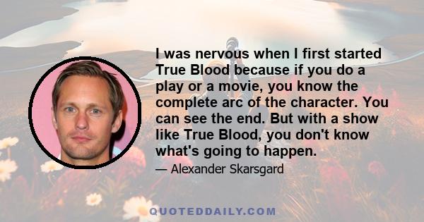 I was nervous when I first started True Blood because if you do a play or a movie, you know the complete arc of the character. You can see the end. But with a show like True Blood, you don't know what's going to happen.