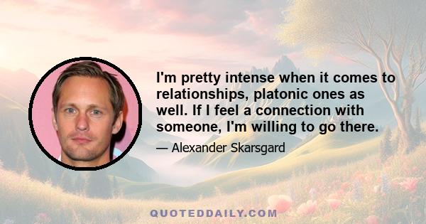 I'm pretty intense when it comes to relationships, platonic ones as well. If I feel a connection with someone, I'm willing to go there.