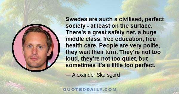 Swedes are such a civilised, perfect society - at least on the surface. There's a great safety net, a huge middle class, free education, free health care. People are very polite, they wait their turn. They're not too