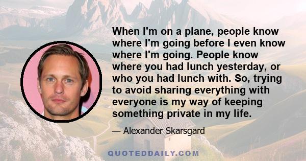 When I'm on a plane, people know where I'm going before I even know where I'm going. People know where you had lunch yesterday, or who you had lunch with. So, trying to avoid sharing everything with everyone is my way