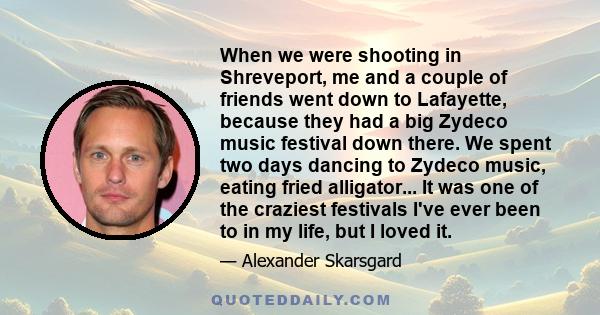 When we were shooting in Shreveport, me and a couple of friends went down to Lafayette, because they had a big Zydeco music festival down there. We spent two days dancing to Zydeco music, eating fried alligator... It