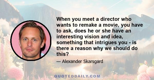 When you meet a director who wants to remake a movie, you have to ask, does he or she have an interesting vision and idea, something that intrigues you - is there a reason why we should do this?