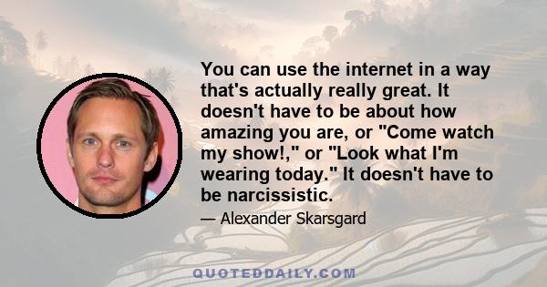 You can use the internet in a way that's actually really great. It doesn't have to be about how amazing you are, or Come watch my show!, or Look what I'm wearing today. It doesn't have to be narcissistic.