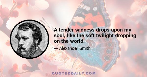 A tender sadness drops upon my soul, like the soft twilight dropping on the world.