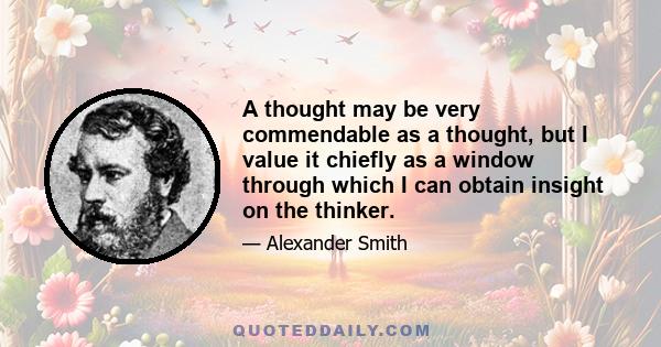 A thought may be very commendable as a thought, but I value it chiefly as a window through which I can obtain insight on the thinker.