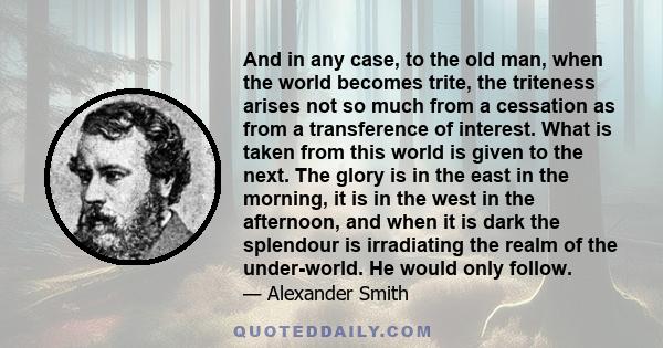 And in any case, to the old man, when the world becomes trite, the triteness arises not so much from a cessation as from a transference of interest. What is taken from this world is given to the next. The glory is in