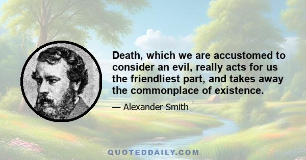 Death, which we are accustomed to consider an evil, really acts for us the friendliest part, and takes away the commonplace of existence.