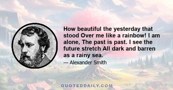 How beautiful the yesterday that stood Over me like a rainbow! I am alone, The past is past. I see the future stretch All dark and barren as a rainy sea.