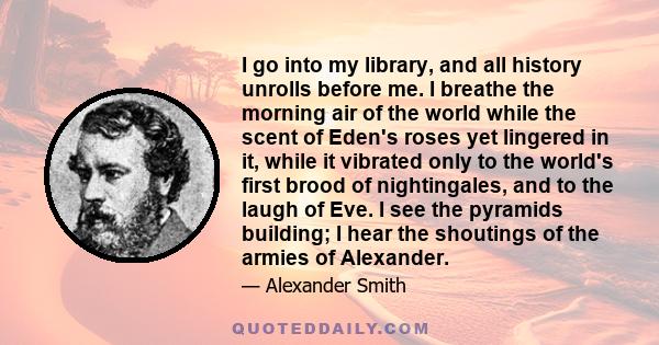 I go into my library, and all history unrolls before me. I breathe the morning air of the world while the scent of Eden's roses yet lingered in it, while it vibrated only to the world's first brood of nightingales, and