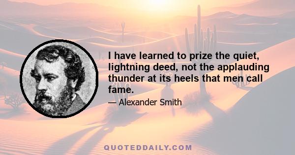 I have learned to prize the quiet, lightning deed, not the applauding thunder at its heels that men call fame.