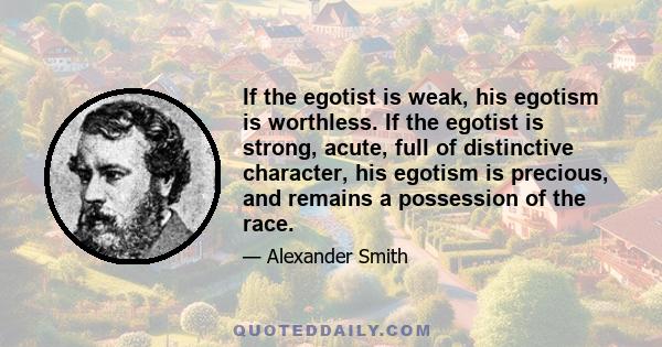 If the egotist is weak, his egotism is worthless. If the egotist is strong, acute, full of distinctive character, his egotism is precious, and remains a possession of the race.