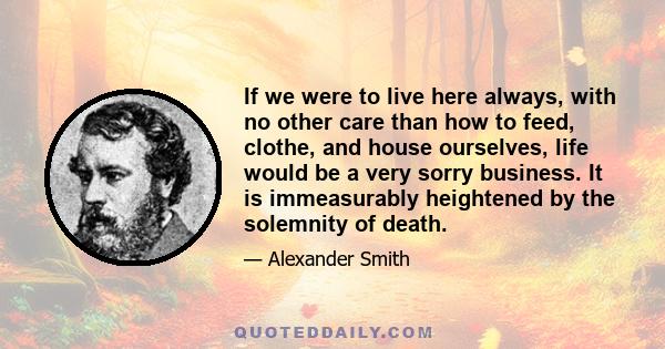 If we were to live here always, with no other care than how to feed, clothe, and house ourselves, life would be a very sorry business. It is immeasurably heightened by the solemnity of death.