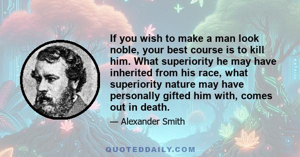 If you wish to make a man look noble, your best course is to kill him. What superiority he may have inherited from his race, what superiority nature may have personally gifted him with, comes out in death.