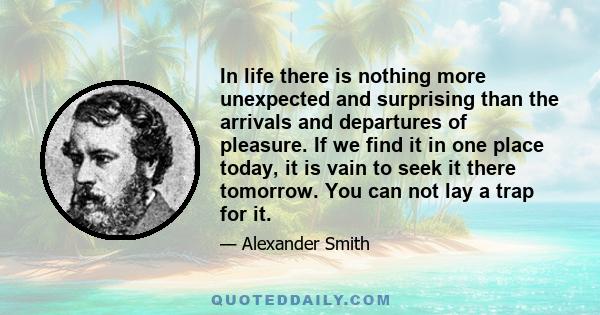 In life there is nothing more unexpected and surprising than the arrivals and departures of pleasure. If we find it in one place today, it is vain to seek it there tomorrow. You can not lay a trap for it.