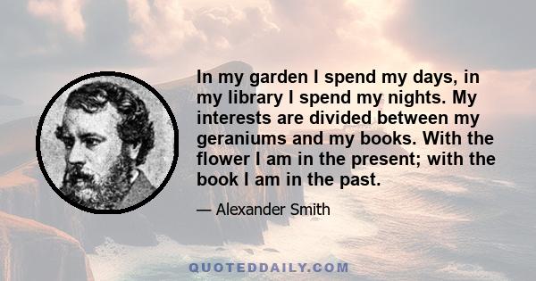 In my garden I spend my days, in my library I spend my nights. My interests are divided between my geraniums and my books. With the flower I am in the present; with the book I am in the past.